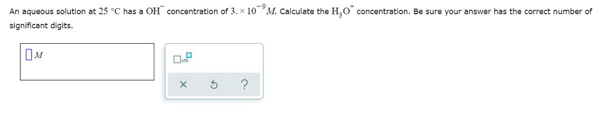 An aqueous solution at 25 °C has a OH concentration of 3. x 10 ʼM. Calculate the H,O' concentration. Be sure your answer has the correct number of
significant digits.
OM
?

