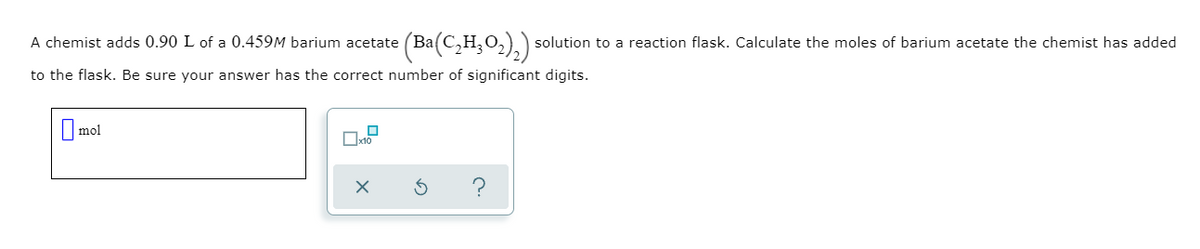 A chemist adds 0.90 L of a 0.459M barium acetate (Ba(
C,H;O2),) solution to a reaction flask. Calculate the moles of barium acetate the chemist has added
to the flask. Be sure your answer has the correct number of significant digits.
I mol
