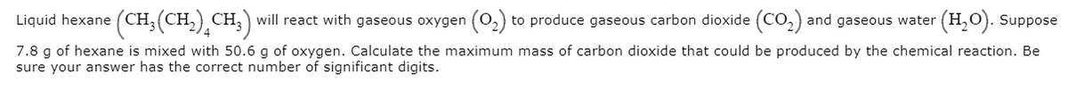 Liquid hexane (CH,(CH,) CH;) will react with gaseous oxygen (0,) to produce gaseous carbon dioxide (CO,) and gaseous water (H,0). Suppose
7.8 g of hexane is mixed with 50.6 g of oxygen. Calculate the maximum mass of carbon dioxide that could be produced by the chemical reaction. Be
sure your answer has the correct number of significant digits.
