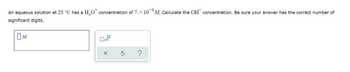 An aqueous solution at 25 °C has a H,0' concentration of 7. x 10 °M. Calculate the OH concentration. Be sure your answer has the correct number of
significant digits.
OM
Ox10
?

