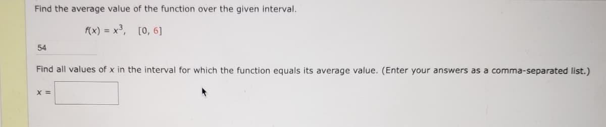 Find the average value of the function over the given interval.
f(x) = x³,
[0, 6]
54
Find all values of x in the interval for which the function equals its average value. (Enter your answers as a comma-separated list.)
X =
