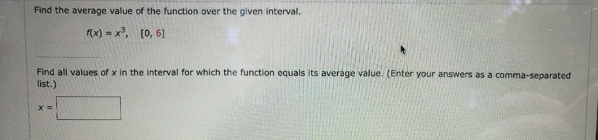 Find the average value of the function over the given interval.
f(x) = x°, [0, 6]
Find all values of x in the interval for which the function equals its average value. (Enter your answers as a comma-separated
list.)
X =
