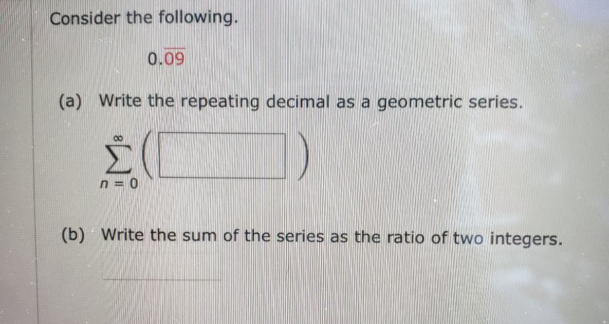 Consider the following.
0.09
(a) Write the repeating decimal as a geometric series.
Σ
n = 0
(b) Write the sum of the series as the ratio of two integers.
