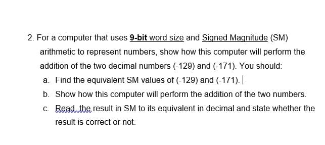 2. For a computer that uses 9-bit word size and Signed Magnitude (SM)
arithmetic to represent numbers, show how this computer will perform the
addition of the two decimal numbers (-129) and (-171). You should:
a. Find the equivalent SM values of (-129) and (-171). |
b. Show how this computer will perform the addition of the two numbers.
c. Read the result in SM to its equivalent in decimal and state whether the
result is correct or not.
