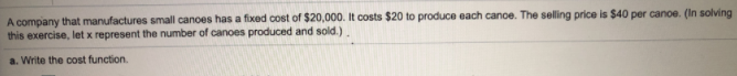 A company that manufactures small canoes has a fixed cost of $20,000. It costs $20 to produce each canoe. The selling price is $40 per canoe. (In solving
this exercise, let x represent the number of canoes produced and sold.)
a. Write the cost function.
