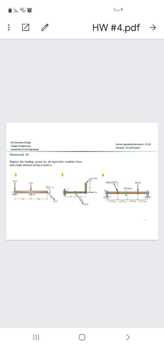 HW #4.pdf
->
The University of Dlyala
Course: Engineering Mechanics i CE 101
College of Engineering
Instructor: Dr Assal Hussein
Department of C Engineering
Homework #4
Replace the loading system by an equivalent resultant force
and couple moment acting at point A
900 N
300 N
Z00N m
300 N-m
0.75 m T0.75 m075 ma75 m
II
