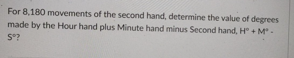 For 8,180 movements of the second hand, determine the value of degrees
made by the Hour hand plus Minute hand minus Second hand, H° + M°
So?
