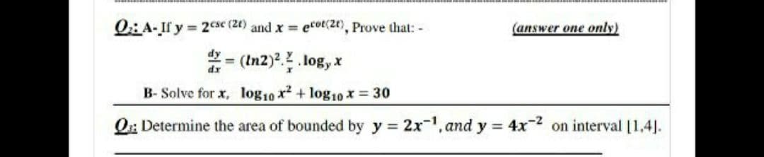 0: A- If y 2cse (2() and x ecot(2t), Prove that: -
(answer one only)
*= (In2).. log, x
B- Solve for x, log10 x + log10 x 30
O: Determine the area of bounded by y 2x-1, and y = 4x-2 on interval [1,4].
!!
