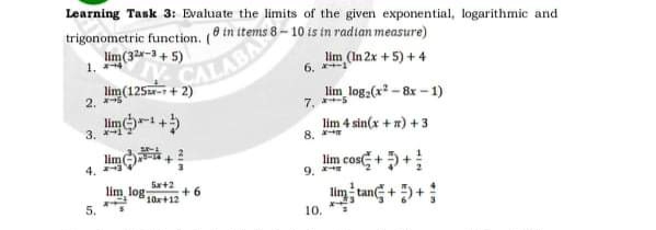 Learning Tank 3: Evaluate the limits of the given exponential, logarithmic and
trigonometric function. ( tn items 8 – 10 is in radian measure)
lim(32-+ 5)
PTABA
lim(125zr- + 2)
2,(In 2x +5)+4
6.
lim log:(x - 8x - 1)
7.
2.
lim-+5
lim 4 sin(x + x) +3
8.
3. *-1
lim
lim cos +5+
im tang + +;
4.
9.
Sa+2
lim log-
+ 6
10x+12
5.
10.
