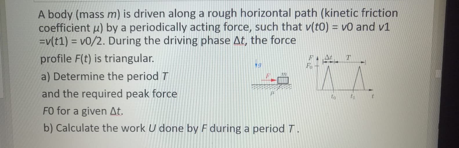 A body (mass m) is driven along a rough horizontal path (kinetic friction
coefficient u) by a periodically acting force, such that v(t0) = v0 and v1
=v(t1) = v0/2. During the driving phase At, the force
profile F(t) is triangular.
a) Determine the period T
and the required peak force
T
Fo
to
t1
FO for a given At.
b) Calculate the work U done by F during a period T.
