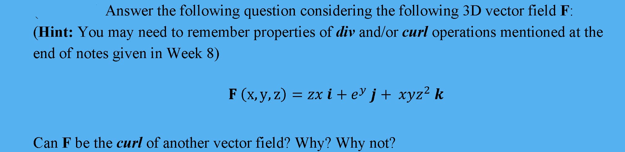 Answer the following question considering the following 3D vector field F:
(Hint: You may need to remember properties of div and/or curl operations mentioned at the
end of notes given in Week &8)
F (x, y, z)
= zx i + eY j + xyz² k
Can F be the curl of another vector field? Why? Why not?
