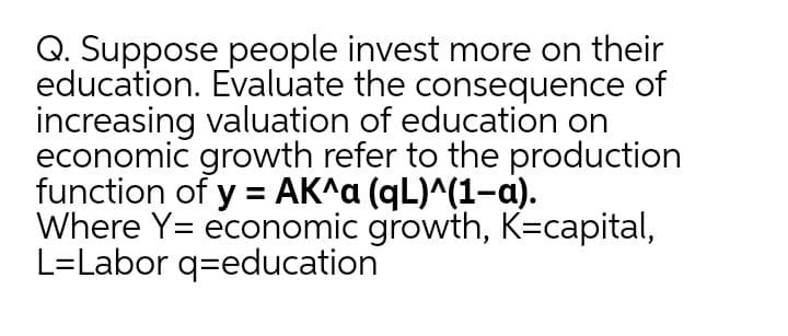 Q. Suppose people invest more on their
education. Evaluate the consequence of
increasing valuation of education on
economic growth refer to the production
function of y = AK^a (qL)^(1-a).
Where Y= economic growth, K=capital,
L=Labor q=education
