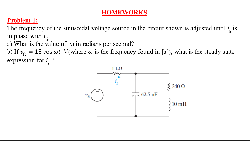 HOMEWORKS
Problem 1:
The frequency of the sinusoidal voltage source in the circuit shown is adjusted until i, is
in phase with vg·
a) What is the value of w in radians per second?
b) If v, = 15 cos wt V(where w is the frequency found in [a]), what is the steady-state
expression for i, ?
1 kN
240 N
62.5 nF
Vg
10 mH
(+ I
