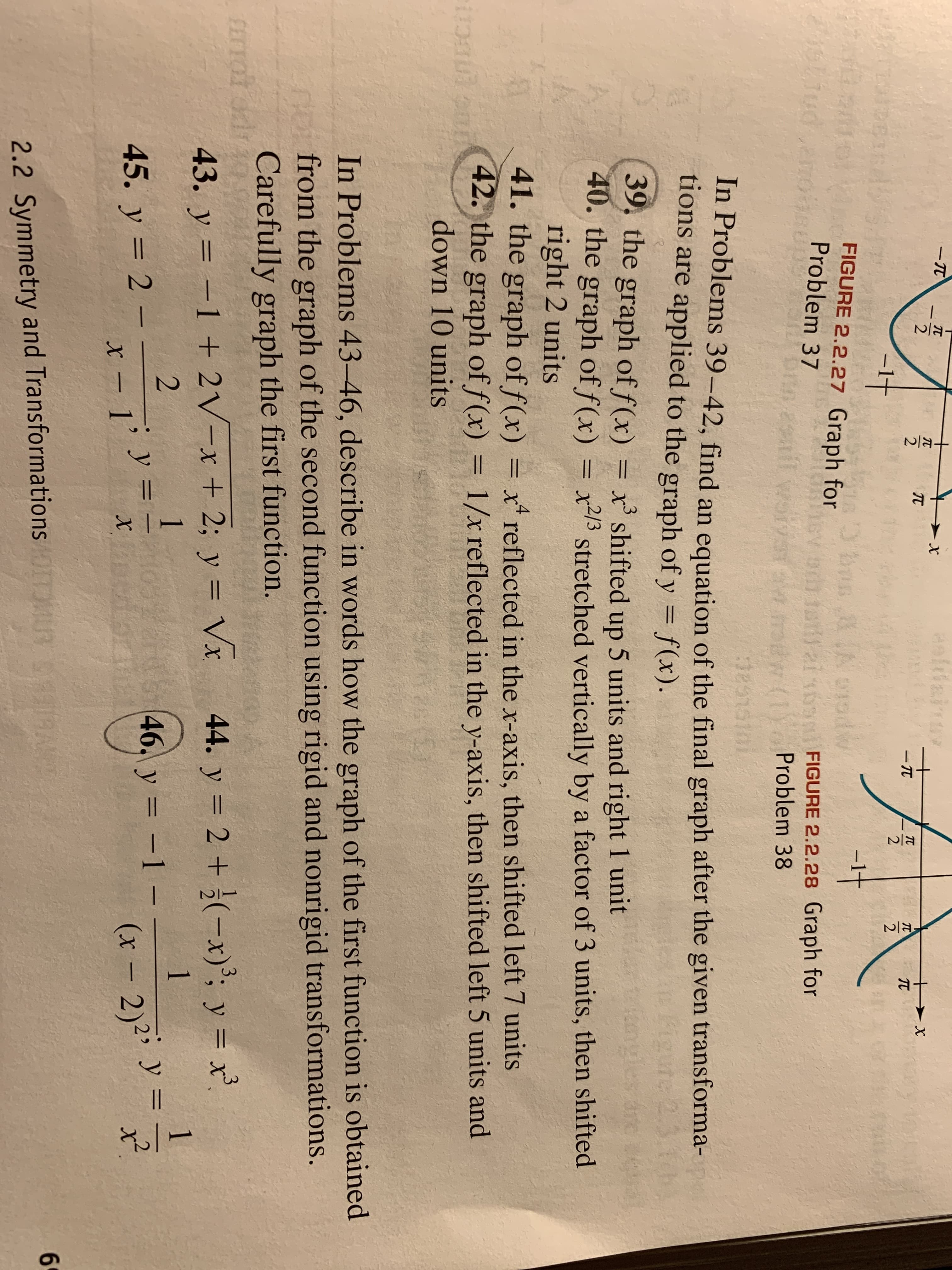 aeldainur
- TT
-1t
FIGURE 2.2.27 Graph for
Problem 37
bus A oodw
Shiud
011alai 6
FIGURE 2.2.28 Graph for
Ew radw (1 Problem 38
Des1010i
In Problems 39-42, find an equation of the final graph after the given transforma-
tions are applied to the graph of y = f(x).
te 2
39. the graph of f(x)
40. the graph of f(x) = x/3.
right 2 units
41. the graph of f(x) = x* reflected in the x-axis, then shifted left 7 units
42. the graph of f(x) = 1/x reflected in the y-axis, then shifted left 5 units and
ПЕСТ
.3
x' shifted up 5 units and right 1 unit
stretched vertically by a factor of 3 units, then shifted
%3D
down 10 units
In Problems 43-46, describe in words how the graph of the first function is obtained
from the graph of the second function using rigid and nonrigid transformations.
Carefully graph the first function.
FErrot
43. y = -1 + 2V-x + 2; y = Vx
44. y = 2 + ¿(-x)³; y = x',
%3D
%3D
1
1
45. y = 2
46. y = -1 -
x - j' Y =
(x - 2)2i y = !
MUR 1AN
69
2.2 Symmetry and Transformations
