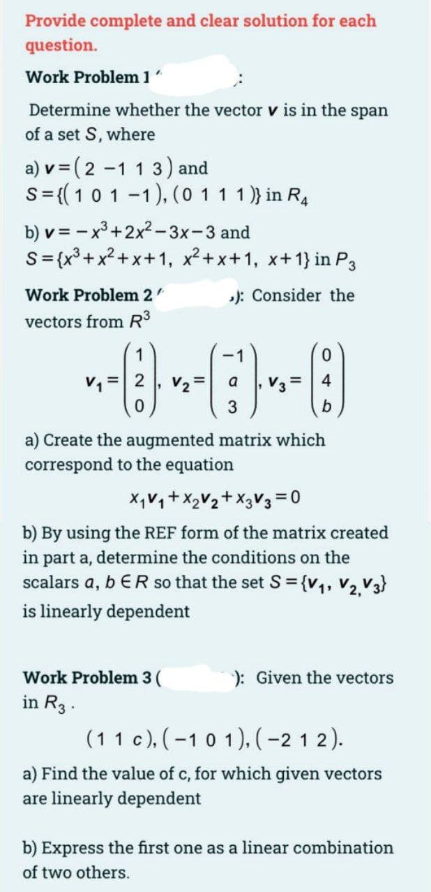 Provide complete and clear solution for each
question.
Work Problem 1
Determine whether the vector v is in the span
of a set S, where
a) v = (2 -1 1 3) and
S=((101 -1), (0 11 1)} in R4
b) v = - x³+2x2-3x-3 and
S={x³+x?+x+1, x²+x+1, x+1} in P3
Work Problem 2
): Consider the
vectors from R3
a
V3 =
4
a) Create the augmented matrix which
correspond to the equation
X,V,+X,V2+ X3V3 =0
b) By using the REF form of the matrix created
in part a, determine the conditions on the
scalars a, b ER so that the set S = {v,, V2.V3}
is linearly dependent
%3D
Work Problem 3 (
): Given the vectors
in R3 .
(11 c), (-10 1), (-2 1 2).
a) Find the value of c, for which given vectors
are linearly dependent
b) Express the first one as a linear combination
of two others.
