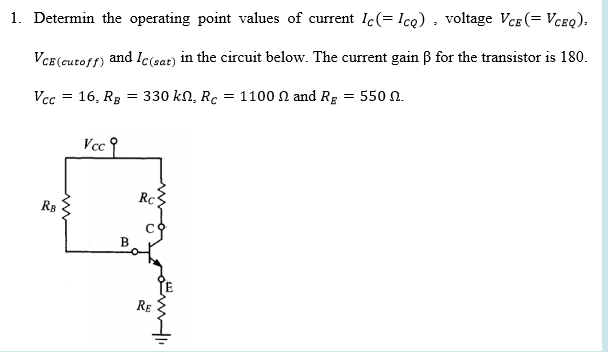 1. Determin the operating point values of current lc(= Icq) , voltage VcE (= Vceq).
VCe(cutoff) and Ic(sat) in the circuit below. The current gain B for the transistor is 180.
Vcc = 16, RB
330 kn, Rc = 1100 n and Rg = 550 n.
Vcc
Rc3
R8
RE
