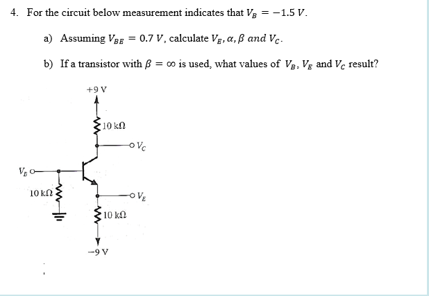 4. For the circuit below measurement indicates that V3 = -1.5 V.
a) Assuming Vag = 0.7 V, calculate Vg, a, ß and Vc-
b) If a transistor with B = 00 is used, what values of V3, Vg and Ve result?
+9 V
10 kn
ovc
10 kn
OVE
10 ka
-9 V

