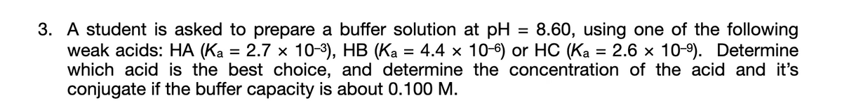 3. A student is asked to prepare a buffer solution at pH
weak acids: HA (Ka = 2.7 x 10-3), HB (Ka = 4.4 x 10-6) or HC (Ka = 2.6 x 10-9). Determine
which acid is the best choice, and determine the concentration of the acid and it's
conjugate if the buffer capacity is about 0.100 M.
8.60, using one of the following
