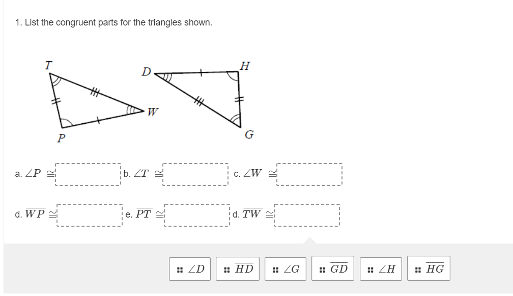 1. List the congruent parts for the triangles shown.
T
H
W
P
G
a. ZP =
b. ZT =
C.
d. WP 2
е. РТ
d. TW =
:: ZD
:: HD
:: ZG
:: GD
:: ZH
:: HG
