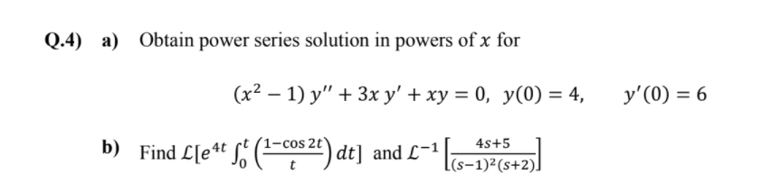 Q.4) a) Obtain power series solution in powers of x for
(x2 – 1) y" + 3x y' + xy = 0, y(0) = 4,
y'(0) = 6
4s+5
b) Find L[e4t S' (cos 2t) dt] and L=1
|(s-1)²(s+2)]
