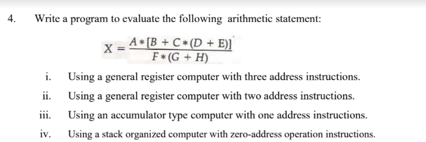 4.
Write a program to evaluate the following arithmetic statement:
A * [B + C * (D + E)]
F* (G + H)
X =
%3D
i.
Using a general register computer with three address instructions.
ii.
Using a general register computer with two address instructions.
iii.
Using an accumulator type computer with one address instructions.
iv.
Using a stack organized computer with zero-address operation instructions.
