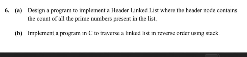 6. (a) Design a program to implement a Header Linked List where the header node contains
the count of all the prime numbers present in the list.
(b) Implement a program in C to traverse a linked list in reverse order using stack.
