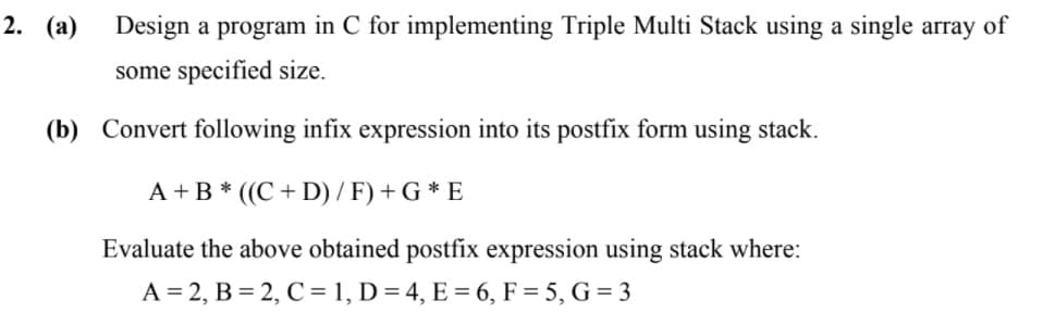 2. (a)
Design a program in C for implementing Triple Multi Stack using a single array of
some specified size.
(b) Convert following infix expression into its postfix form using stack.
A +B * ((C + D) / F) + G * E
Evaluate the above obtained postfix expression using stack where:
A = 2, B = 2, C = 1, D = 4, E = 6, F = 5, G = 3
