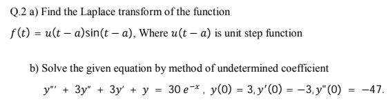 Q.2 a) Find the Laplace transform of the function
f (t) = u(t – a)sin(t – a), Where u(t – a) is unit step function
b) Solve the given equation by method of undetermined coefficient
y"" + 3y" + 3y' + y = 30 e-*, y(0) = 3, y'(0) = -3,y"(0) = -47.
%3D
