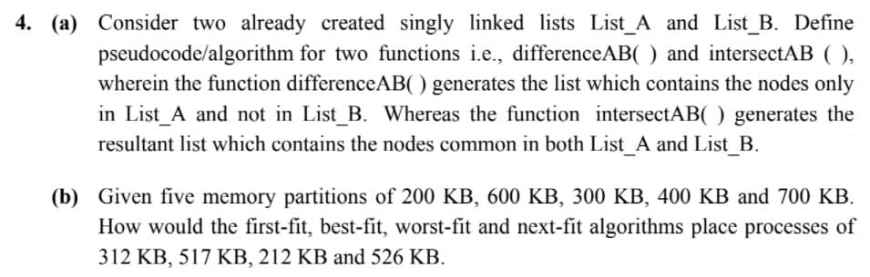 4. (a) Consider two already created singly linked lists List_A and List_B. Define
pseudocode/algorithm for two functions i.e., differenceAB( ) and intersectAB (
wherein the function differenceAB( ) generates the list which contains the nodes only
in List_A and not in List_B. Whereas the function intersectAB( ) generates the
resultant list which contains the nodes common in both List A and List_B.
),
(b) Given five memory partitions of 200 KB, 600 KB, 300 KB, 400 KB and 700 KB.
How would the first-fit, best-fit, worst-fit and next-fit algorithms place processes of
312 KB, 517 KB, 212 KB and 526 KB.
