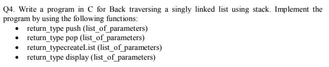 Q4. Write a program in C for Back traversing a singly linked list using stack. Implement the
program by using the following functions:
return_type push (list_of_parameters)
• return_type pop (list_of_parameters)
• return_typecreateList (list_of_parameters)
• return_type display (list_of_parameters)
