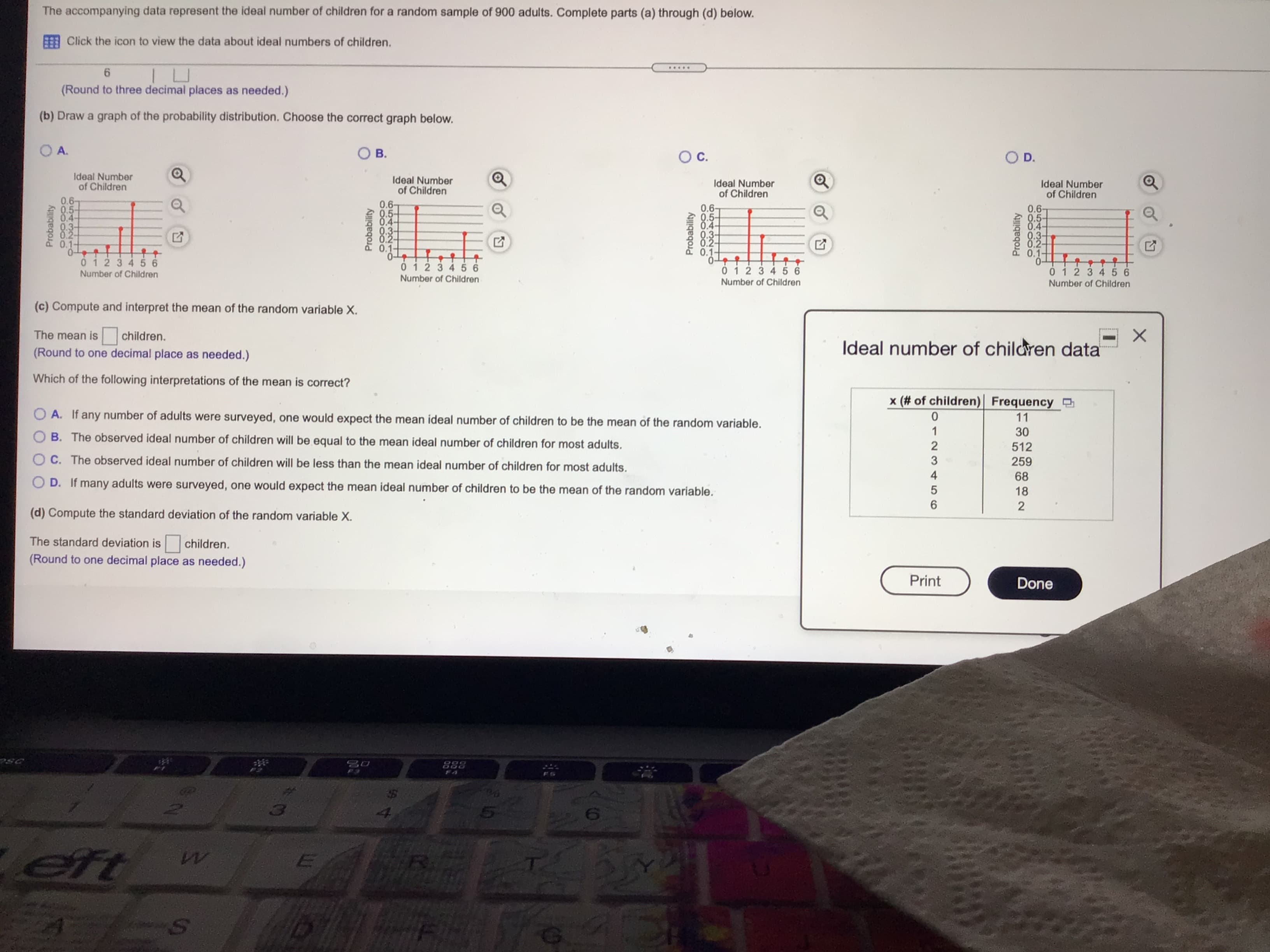 The accompanying data represent the ideal number of children for a random sample of 900 adults. Complete parts (a) through (d) below.
Click the icon to view the data about ideal numbers of children.
.....
(Round to three decimal places as needed.)
(b) Draw a graph of the probability distribution. Choose the correct graph below.
O A.
OD.
Ideal Number
of Children
Ideal Number
of Children
0.6
0.5-
0.4
Ideal Number
of Children
Ideal Number
of Children
0.6-
0.5-
0.4-
0.3-
0.2-
0.1-
0.6-
0.5-
0.6-
0.5-
0.4-
0.3-
0.2-
0.1-
.3-
0.2
.4-
0.3-
0.2-
0.1-
0.1-
0123456
0123456
0123456
Number of Children
Number of Children
Number of Children
Number of Children
01234 56
(c) Compute and interpret the mean of the random variable X.
The mean is
children.
(Round to one decimal place as needed.)
Ideal number of children data
Which of the following interpretations of the mean is correct?
x (# of children)| Frequency
11
O A. If any number of adults were surveyed, one would expect the mean ideal number of children to be the mean of the random variable.
B. The observed ideal number of children will be equal to the mean ideal number of children for most adults.
512
O C. The observed ideal number of children will be less than the mean ideal number of children for most adults.
259
68
18
O D. If many adults were surveyed, one would expect the mean ideal number of children to be the mean of the random variable.
(d) Compute the standard deviation of the random variable X.
9.
The standard deviation is
children.
(Round to one decimal place as needed.)
Print
Done
USC
Probability
Probability
Probability
3210
1234t56
Probability
4000500
65432 10

