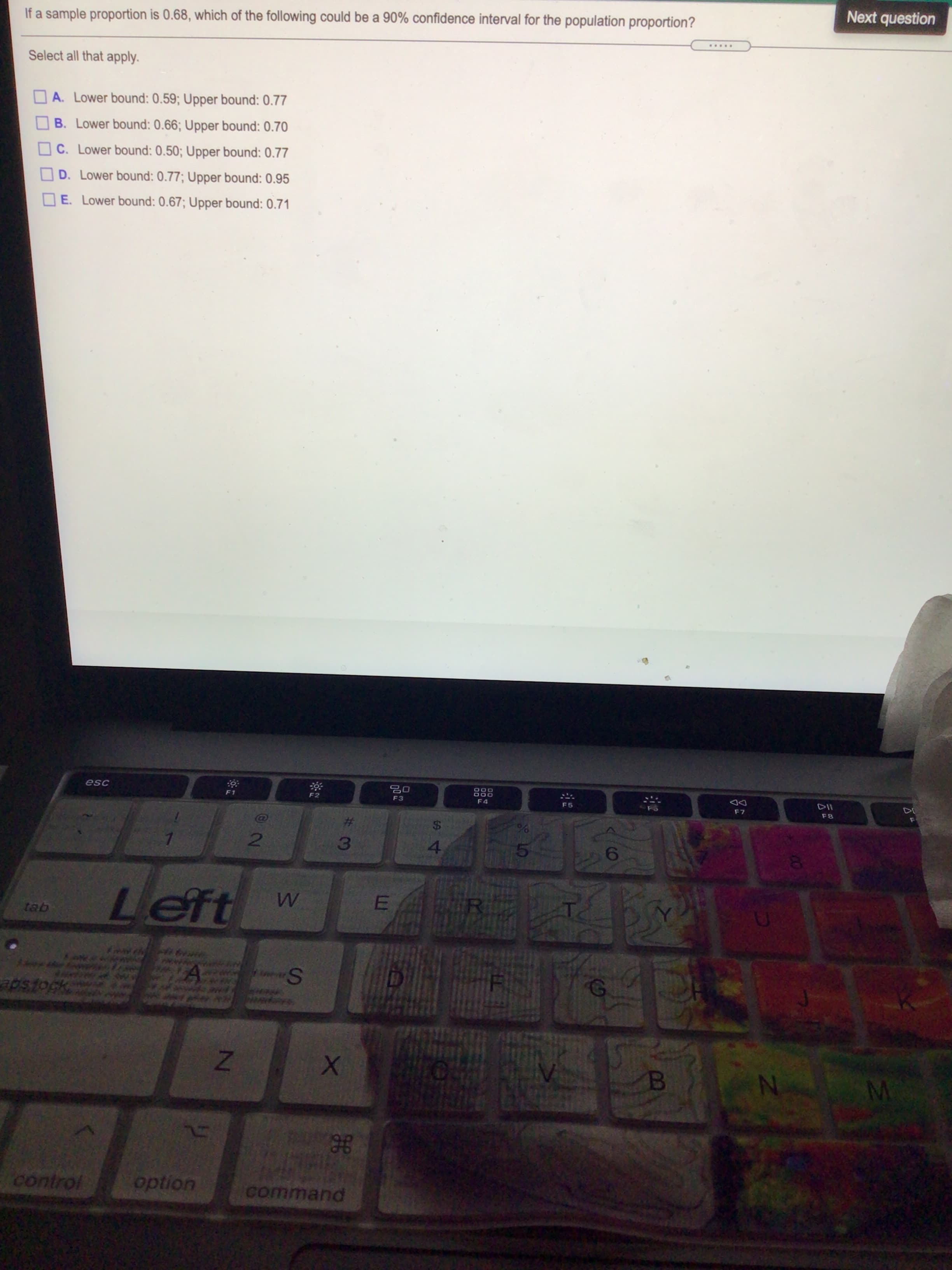 Next question
If a sample proportion is 0.68, which of the following could be a 90% confidence interval for the population proportion?
.....
Select all that apply.
A. Lower bound: 0.59; Upper bound: 0.77
B. Lower bound: 0.66; Upper bound: 0.70
OC. Lower bound: 0.50; Upper bound: 0.77
D. Lower bound: 0.77; Upper bound: 0.95
E. Lower bound: 0.67; Upper bound: 0.71
F3
F4
F5
F7
F8
24
4.
%23
2
3.
6.
Left
control
option
command
