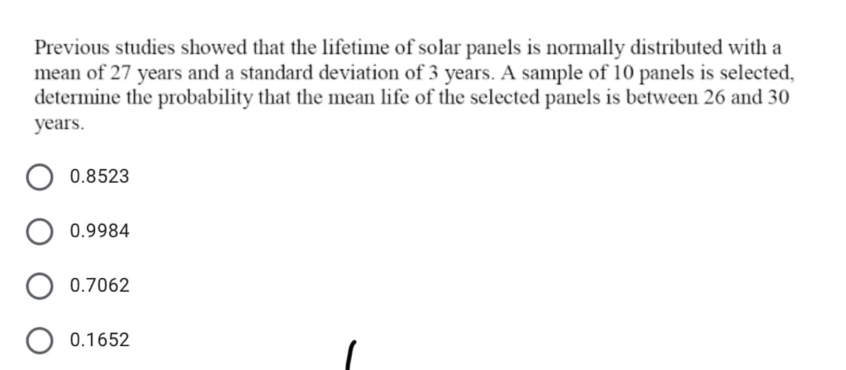 Previous studies showed that the lifetime of solar panels is normally distributed with a
mean of 27 years and a standard deviation of 3 years. A sample of 10 panels is selected,
determine the probability that the mean life of the selected panels is between 26 and 30
years.
O 0.8523
0.9984
0.7062
0.1652
