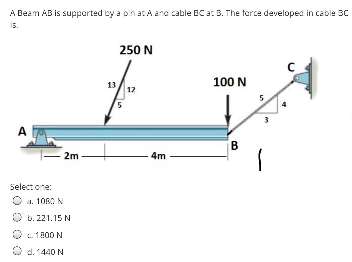 A Beam AB is supported by a pin at A and cable BC at B. The force developed in cable BC
is.
250 N
13
100 N
12
5
3
A
В
2m
4m
Select one:
a. 1080 N
b. 221.15 N
С. 1800 N
d. 1440 N
