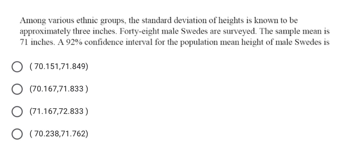 Among various ethnic groups, the standard deviation of heights is known to be
approximately three inches. Forty-eight male Swedes are surveyed. The sample mean is
71 inches. A 92% confidence interval for the population mean height of male Swedes is
O (70.151,71.849)
O (70.167,71.833)
O (71.167,72.833 )
O (70.238,71.762)
