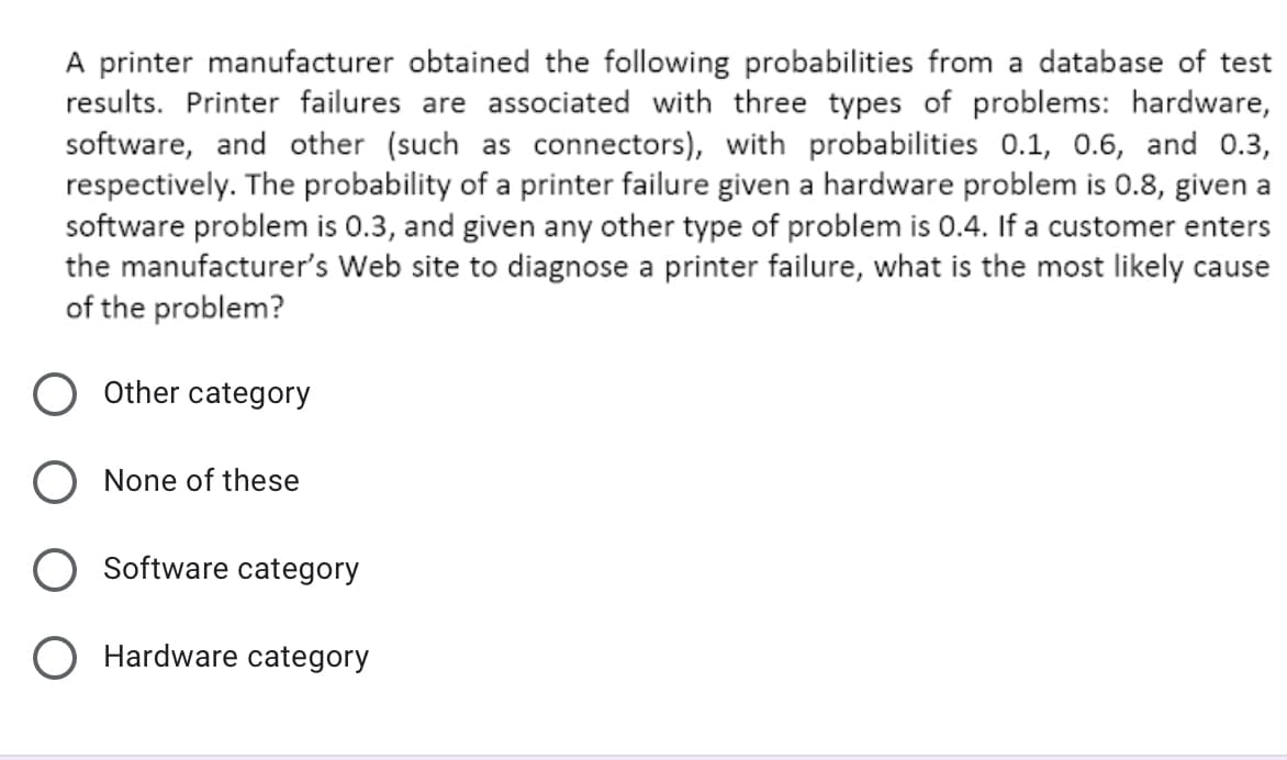A printer manufacturer obtained the following probabilities from a database of test
results. Printer failures are associated with three types of problems: hardware,
software, and other (such as connectors), with probabilities 0.1, 0.6, and O.3,
respectively. The probability of a printer failure given a hardware problem is 0.8, given a
software problem is 0.3, and given any other type of problem is 0.4. If a customer enters
the manufacturer's Web site to diagnose a printer failure, what is the most likely cause
of the problem?
Other category
None of these
Software category
O Hardware category
