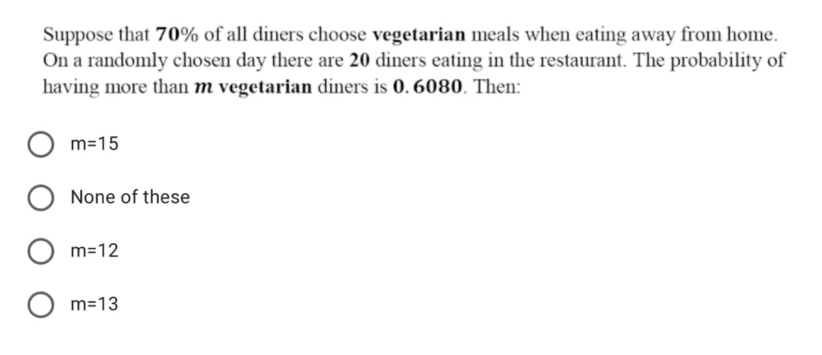 Suppose that 70% of all diners choose vegetarian meals when eating away from home.
On a randomly chosen day there are 20 diners eating in the restaurant. The probability of
having more than m vegetarian diners is 0. 6080. Then:
m=15
None of these
m=12
O m=13
