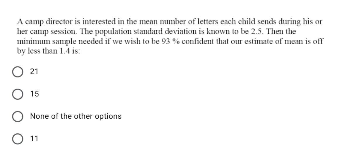 A camp director is interested in the mean number of letters each child sends during his or
her camp session. The population standard deviation is known to be 2.5. Then the
minimum sample needed if we wish to be 93 % confident that our estimate of mean is off
by less than 1.4 is:
O 21
O 15
None of the other options
11
