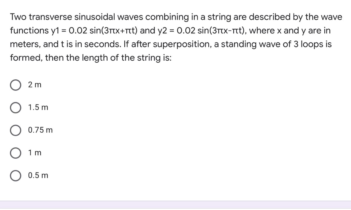 Two transverse sinusoidal waves combining in a string are described by the wave
functions y1 = 0.02 sin(3rtx+Tt) and y2 = 0.02 sin(3ttx-rt), where x and y are in
%3D
meters, and t is in seconds. If after superposition, a standing wave of 3 loops is
formed, then the length of the string is:
2 m
1.5 m
O 0.75 m
1 m
O 0.5 m
