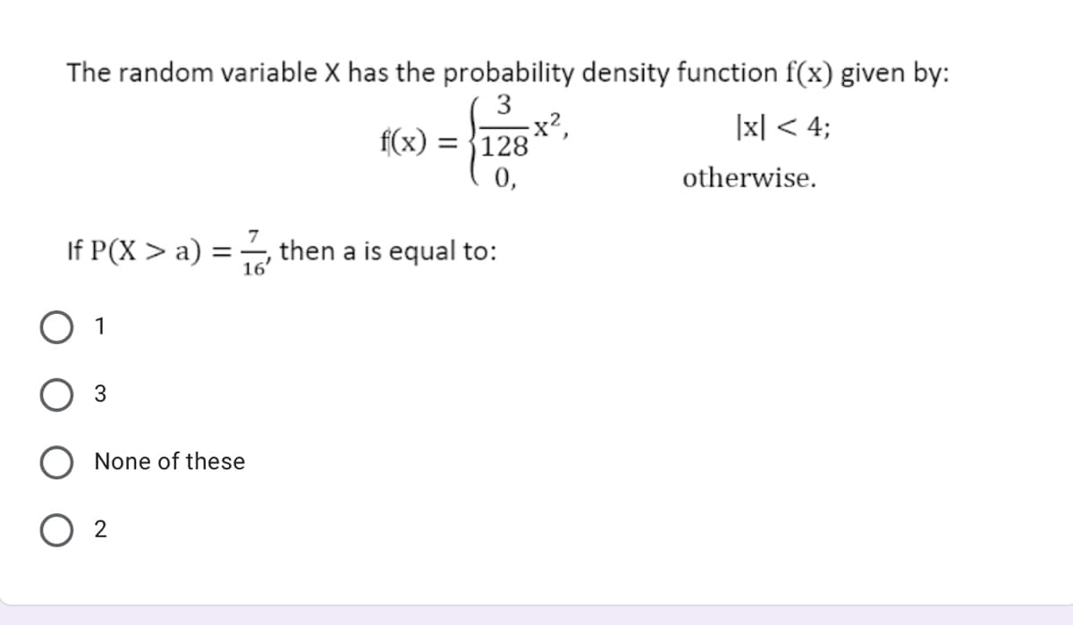 The random variable X has the probability density function f(x) given by:
3
x²,
|x| < 4;
f(x) = {128
0,
otherwise.
If P(X > a) = , then a is equal to:
16'
O 1
None of these
O 2
