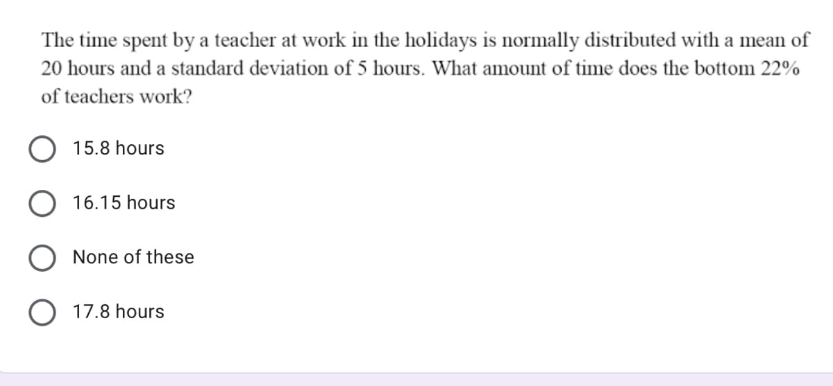 The time spent by a teacher at work in the holidays is normally distributed with a mean of
20 hours and a standard deviation of 5 hours. What amount of time does the bottom 22%
of teachers work?
O 15.8 hours
O 16.15 hours
O None of these
O 17.8 hours
