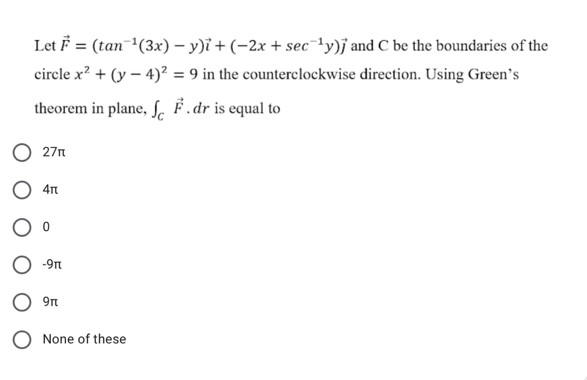 Let F = (tan '(3x) – y)ỉ + (-2x + sec¯ly)j and C be the boundaries of the
circle x? + (y – 4)² = 9 in the counterclockwise direction. Using Green’s
theorem in plane, ſ. F.dr is equal to
27n
O 4m
-9t
O None of these
