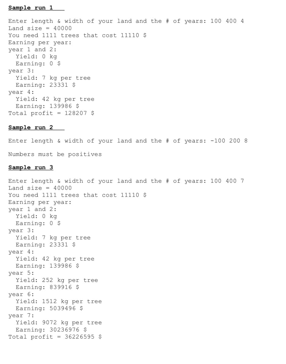 Sample run 1
Enter length & width of your land and the # of years: 100 400 4
Land size = 40000
You need 1111 trees that cost 11110 $
Earning per year:
year 1 and 2:
Yield: 0 kg
Earning: 0 $
year 3:
Yield: 7 kg per tree
Earning: 23331 $
year 4:
Yield: 42 kg per tree
Earning: 139986 $
Total profit = 128207 $
Sample run 2
Enter length & width of your land and the
# of years: -100 200 8
Numbers must be positives
Sample run 3
Enter length & width of your land and the # of years: 100 400 7
Land size = 40000
You need 1111 trees that cost 11110 $
Earning per year:
year 1 and 2:
Yield: 0 kg
Earning: 0 $
year 3:
Yield: 7 kg per tree
Earning: 23331 $
year 4:
Yield: 42 kg per tree
Earning: 139986 $
year 5:
Yield: 252 kg per tree
Earning: 839916 $
year 6:
Yield: 1512 kg per tree
Earning: 5039496 $
year 7:
Yield: 9072 kg per tree
Earning: 30236976 $
Total profit = 36226595 $
