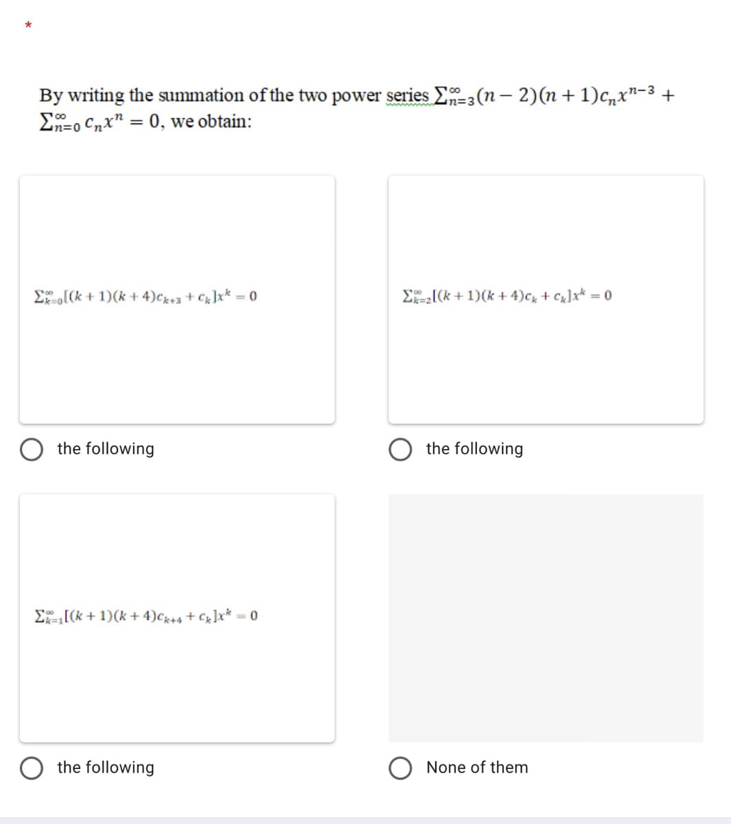 By writing the summation of the two power series E-3(n – 2)(n+ 1)c,x"-3 +
E-o Cnx" = 0, we obtain:
n=3
Eo[(k + 1)(k + 4)cx+3 + Cg]x* = 0
E[(k + 1)(k + 4)cg + C]x* = 0
the following
the following
E[(k + 1)(k + 4)c+4 + Cx]x* = 0
the following
O None of them
