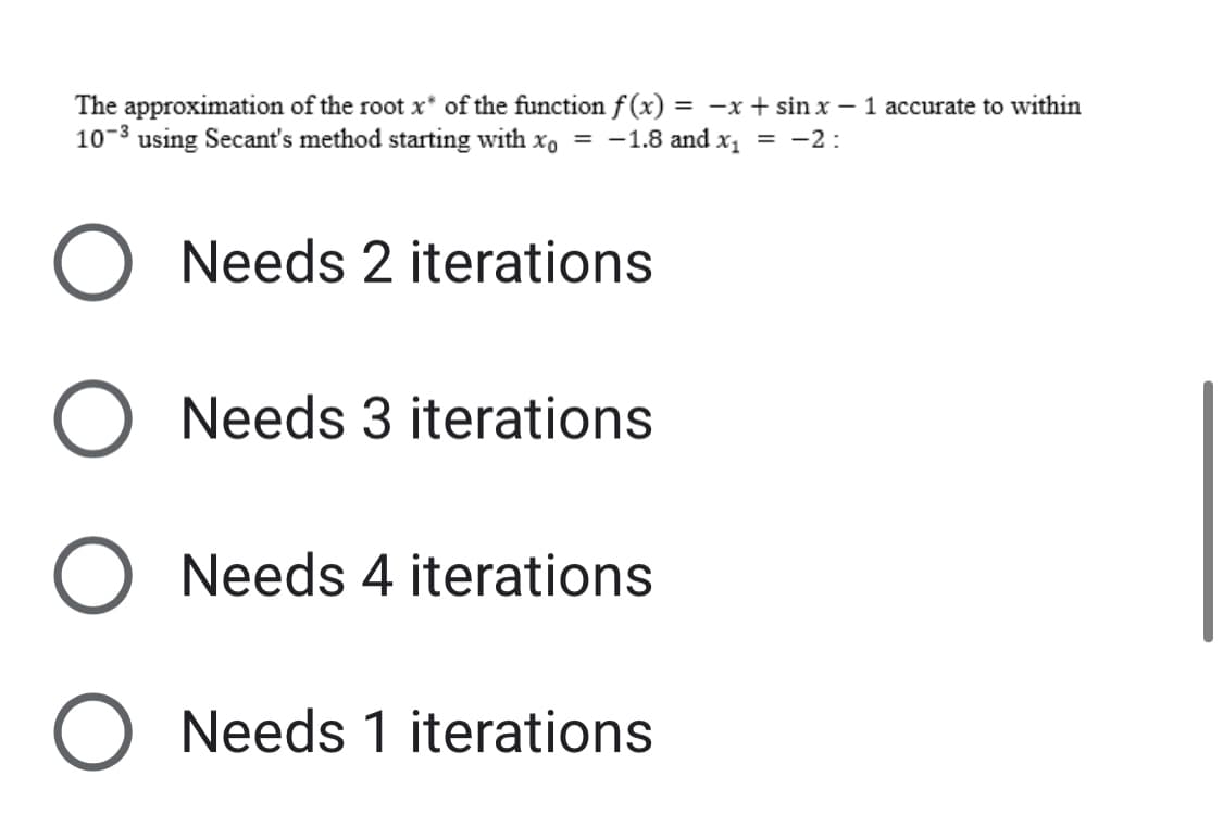 The approximation of the root x* of the function f(x) = -x + sin x - 1 accurate to within
10-3 using Secant's method starting with xo = -1.8 and x₁ = -2:
O Needs 2 iterations
O Needs 3 iterations
O Needs 4 iterations
O Needs 1 iterations