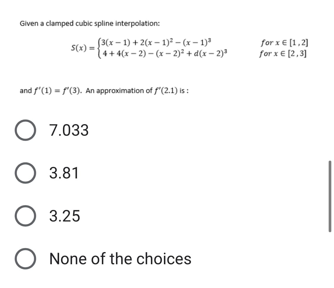 Given a clamped cubic spline interpolation:
(3(x-1) + 2(x-1)²-(x - 1)³
S(x) = (4+4(x-2)(x - 2)² + d(x-2)³
and f'(1) = f'(3). An approximation of f'(2.1) is:
O 7.033
O 3.81
O 3.25
O None of the choices
for x = [1,2]
for x € [2,3]