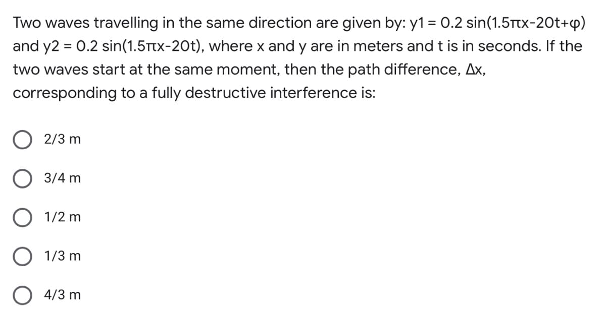 Two waves travelling in the same direction are given by: y1 = 0.2 sin(1.5ttx-20t+p)
and y2 = 0.2 sin(1.5Ttx-20t), where x and y are in meters andt is in seconds. If the
%3D
two waves start at the same moment, then the path difference, Ax,
corresponding to a fully destructive interference is:
O 2/3 m
O 3/4 m
O 1/2 m
1/3 m
O 4/3 m
