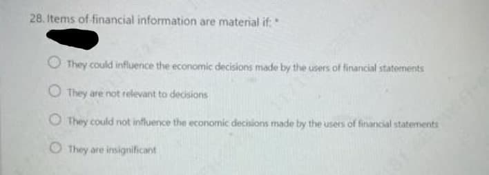 28. Items of financial information are material if:
O They could influence the economic decisions made by the users of financial statements
O They are not relevant to decisions
O They could not influence the economic decisions made by the users of financial statements
O They are insignificant
