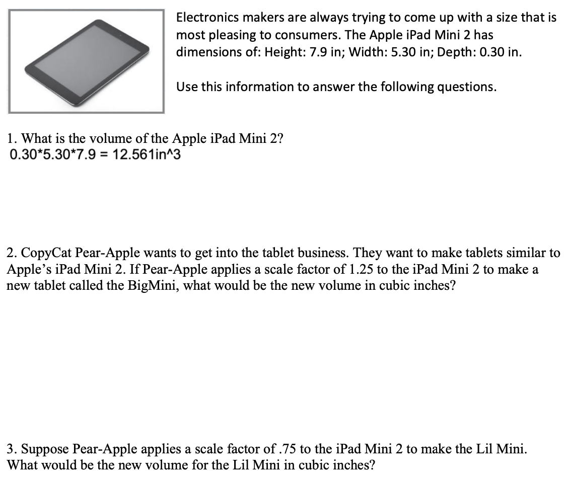 Electronics makers are always trying to come up with a size that is
most pleasing to consumers. The Apple iPad Mini 2 has
dimensions of: Height: 7.9 in; Width: 5.30 in; Depth: 0.30 in.
Use this information to answer the following questions.
1. What is the volume of the Apple iPad Mini 2?
0.30*5.30*7.9 = 12.561in^3
2. CopyCat Pear-Apple wants to get into the tablet business. They want to make tablets similar to
Apple's iPad Mini 2. If Pear-Apple applies a scale factor of 1.25 to the iPad Mini 2 to make a
new tablet called the BigMini, what would be the new volume in cubic inches?
3. Suppose Pear-Apple applies a scale factor of .75 to the iPad Mini 2 to make the Lil Mini.
What would be the new volume for the Lil Mini in cubic inches?
