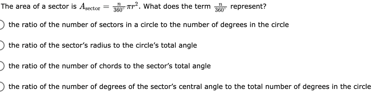 The area of a sector is Asector
n Tr2. What does the term
360°
n
represent?
360°
the ratio of the number of sectors in a circle to the number of degrees in the circle
the ratio of the sector's radius to the circle's total angle
the ratio of the number of chords to the sector's total angle
the ratio of the number of degrees of the sector's central angle to the total number of degrees in the circle
